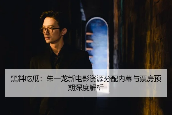 黑料吃瓜：朱一龙新电影资源分配内幕与票房预期深度解析